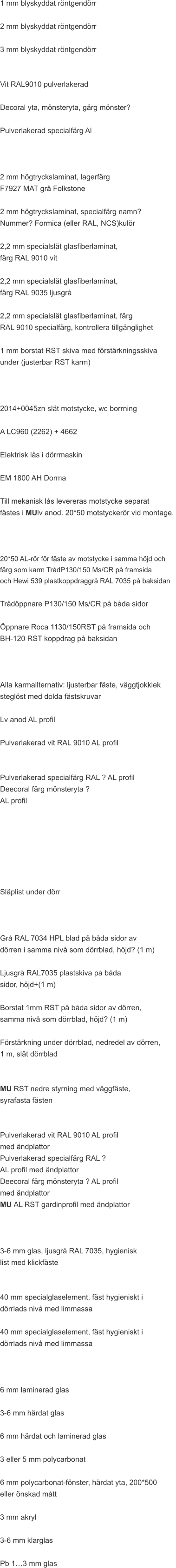 1 mm blyskyddat röntgendörr  2 mm blyskyddat röntgendörr  3 mm blyskyddat röntgendörr   Vit RAL9010 pulverlakerad  Decoral yta, mönsteryta, gärg mönster?  Pulverlakerad specialfärg Al     2 mm högtryckslaminat, lagerfärg  F7927 MAT grå Folkstone  2 mm högtryckslaminat, specialfärg namn?  Nummer? Formica (eller RAL, NCS)kulör  2,2 mm specialslät glasfiberlaminat,  färg RAL 9010 vit  2,2 mm specialslät glasfiberlaminat,  färg RAL 9035 ljusgrå  2,2 mm specialslät glasfiberlaminat, färg  RAL 9010 specialfärg, kontrollera tillgänglighet  1 mm borstat RST skiva med förstärkningsskiva  under (justerbar RST karm)    2014+0045zn slät motstycke, wc borrning  A LC960 (2262) + 4662  Elektrisk lås i dörrmaskin  EM 1800 AH Dorma  Till mekanisk lås levereras motstycke separat  fästes i MUlv anod. 20*50 motstyckerör vid montage.     20*50 AL-rör för fäste av motstycke i samma höjd och  färg som karm TrådP130/150 Ms/CR på framsida  och Hewi 539 plastkoppdraggrå RAL 7035 på baksidan  Trådöppnare P130/150 Ms/CR på båda sidor  Öppnare Roca 1130/150RST på framsida och   BH-120 RST koppdrag på baksidan    Alla karmallternativ: ljusterbar fäste, väggtjokklek  steglöst med dolda fästskruvar   Lv anod AL profil  Pulverlakerad vit RAL 9010 AL profil   Pulverlakerad specialfärg RAL ? AL profil Deecoral färg mönsteryta ?  AL profil      Släplist under dörr    Grå RAL 7034 HPL blad på båda sidor av  dörren i samma nivå som dörrblad, höjd? (1 m)  Ljusgrå RAL7035 plastskiva på båda  sidor, höjd+(1 m)  Borstat 1mm RST på båda sidor av dörren,  samma nivå som dörrblad, höjd? (1 m)  Förstärkning under dörrblad, nedredel av dörren,  1 m, slät dörrblad   MU RST nedre styrning med väggfäste,  syrafasta fästen   Pulverlakerad vit RAL 9010 AL profil  med ändplattor Pulverlakerad specialfärg RAL ?  AL profil med ändplattor Deecoral färg mönsteryta ? AL profil  med ändplattor MU AL RST gardinprofil med ändplattor    3-6 mm glas, ljusgrå RAL 7035, hygienisk  list med klickfäste   40 mm specialglaselement, fäst hygieniskt i  dörrlads nivå med limmassa  40 mm specialglaselement, fäst hygieniskt i  dörrlads nivå med limmassa    6 mm laminerad glas  3-6 mm härdat glas  6 mm härdat och laminerad glas  3 eller 5 mm polycarbonat  6 mm polycarbonat-fönster, härdat yta, 200*500  eller önskad mått  3 mm akryl  3-6 mm klarglas  Pb 1…3 mm glas