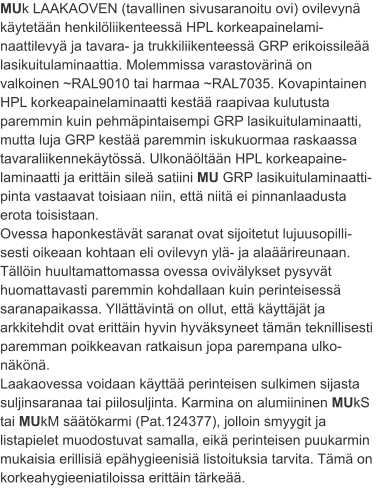 MUk LAAKAOVEN (tavallinen sivusaranoitu ovi) ovilevynä käytetään henkilöliikenteessä HPL korkeapainelami-naattilevyä ja tavara- ja trukkiliikenteessä GRP erikoissileää lasikuitulaminaattia. Molemmissa varastovärinä on valkoinen ~RAL9010 tai harmaa ~RAL7035. Kovapintainen HPL korkeapainelaminaatti kestää raapivaa kulutusta paremmin kuin pehmäpintaisempi GRP lasikuitulaminaatti, mutta luja GRP kestää paremmin iskukuormaa raskaassa tavaraliikennekäytössä. Ulkonäöltään HPL korkeapaine-laminaatti ja erittäin sileä satiini MU GRP lasikuitulaminaatti-pinta vastaavat toisiaan niin, että niitä ei pinnanlaadusta erota toisistaan. Ovessa haponkestävät saranat ovat sijoitetut lujuusopilli-sesti oikeaan kohtaan eli ovilevyn ylä- ja alaäärireunaan. Tällöin huultamattomassa ovessa ovivälykset pysyvät huomattavasti paremmin kohdallaan kuin perinteisessä saranapaikassa. Yllättävintä on ollut, että käyttäjät ja arkkitehdit ovat erittäin hyvin hyväksyneet tämän teknillisesti paremman poikkeavan ratkaisun jopa parempana ulko-näkönä. Laakaovessa voidaan käyttää perinteisen sulkimen sijasta suljinsaranaa tai piilosuljinta. Karmina on alumiininen MUkS tai MUkM säätökarmi (Pat.124377), jolloin smyygit ja listapielet muodostuvat samalla, eikä perinteisen puukarmin mukaisia erillisiä epähygieenisiä listoituksia tarvita. Tämä on korkeahygieeniatiloissa erittäin tärkeää.