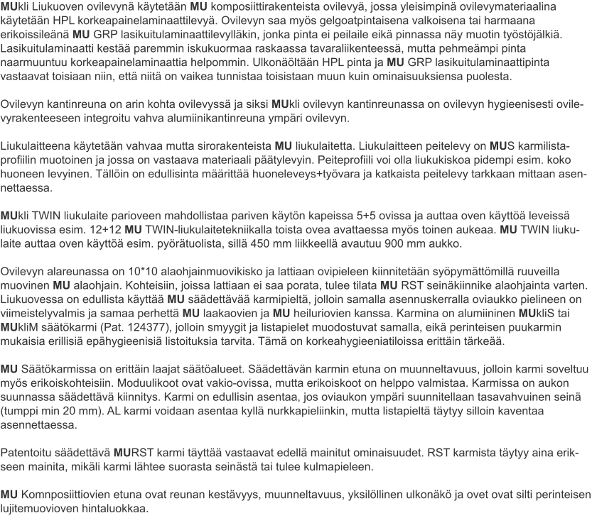 MUkli Liukuoven ovilevynä käytetään MU komposiittirakenteista ovilevyä, jossa yleisimpinä ovilevymateriaalina käytetään HPL korkeapainelaminaattilevyä. Ovilevyn saa myös gelgoatpintaisena valkoisena tai harmaana erikoissileänä MU GRP lasikuitulaminaattilevylläkin, jonka pinta ei peilaile eikä pinnassa näy muotin työstöjälkiä. Lasikuitulaminaatti kestää paremmin iskukuormaa raskaassa tavaraliikenteessä, mutta pehmeämpi pinta naarmuuntuu korkeapainelaminaattia helpommin. Ulkonäöltään HPL pinta ja MU GRP lasikuitulaminaattipinta vastaavat toisiaan niin, että niitä on vaikea tunnistaa toisistaan muun kuin ominaisuuksiensa puolesta. Ovilevyn kantinreuna on arin kohta ovilevyssä ja siksi MUkli ovilevyn kantinreunassa on ovilevyn hygieenisesti ovile-vyrakenteeseen integroitu vahva alumiinikantinreuna ympäri ovilevyn. Liukulaitteena käytetään vahvaa mutta sirorakenteista MU liukulaitetta. Liukulaitteen peitelevy on MUS karmilista-profiilin muotoinen ja jossa on vastaava materiaali päätylevyin. Peiteprofiili voi olla liukukiskoa pidempi esim. koko huoneen levyinen. Tällöin on edullisinta määrittää huoneleveys+työvara ja katkaista peitelevy tarkkaan mittaan asen-nettaessa. MUkli TWIN liukulaite parioveen mahdollistaa pariven käytön kapeissa 5+5 ovissa ja auttaa oven käyttöä leveissä liukuovissa esim. 12+12 MU TWIN-liukulaitetekniikalla toista ovea avattaessa myös toinen aukeaa. MU TWIN liuku-laite auttaa oven käyttöä esim. pyörätuolista, sillä 450 mm liikkeellä avautuu 900 mm aukko. Ovilevyn alareunassa on 10*10 alaohjainmuovikisko ja lattiaan ovipieleen kiinnitetään syöpymättömillä ruuveilla muovinen MU alaohjain. Kohteisiin, joissa lattiaan ei saa porata, tulee tilata MU RST seinäkiinnike alaohjainta varten. Liukuovessa on edullista käyttää MU säädettävää karmipieltä, jolloin samalla asennuskerralla oviaukko pielineen on viimeistelyvalmis ja samaa perhettä MU laakaovien ja MU heiluriovien kanssa. Karmina on alumiininen MUkliS tai MUkliM säätökarmi (Pat. 124377), jolloin smyygit ja listapielet muodostuvat samalla, eikä perinteisen puukarmin mukaisia erillisiä epähygieenisiä listoituksia tarvita. Tämä on korkeahygieeniatiloissa erittäin tärkeää.  MU Säätökarmissa on erittäin laajat säätöalueet. Säädettävän karmin etuna on muunneltavuus, jolloin karmi soveltuu myös erikoiskohteisiin. Moduulikoot ovat vakio-ovissa, mutta erikoiskoot on helppo valmistaa. Karmissa on aukon suunnassa säädettävä kiinnitys. Karmi on edullisin asentaa, jos oviaukon ympäri suunnitellaan tasavahvuinen seinä (tumppi min 20 mm). AL karmi voidaan asentaa kyllä nurkkapieliinkin, mutta listapieltä täytyy silloin kaventaa asennettaessa. Patentoitu säädettävä MURST karmi täyttää vastaavat edellä mainitut ominaisuudet. RST karmista täytyy aina erik-seen mainita, mikäli karmi lähtee suorasta seinästä tai tulee kulmapieleen. MU Komnposiittiovien etuna ovat reunan kestävyys, muunneltavuus, yksilöllinen ulkonäkö ja ovet ovat silti perinteisen lujitemuovioven hintaluokkaa.