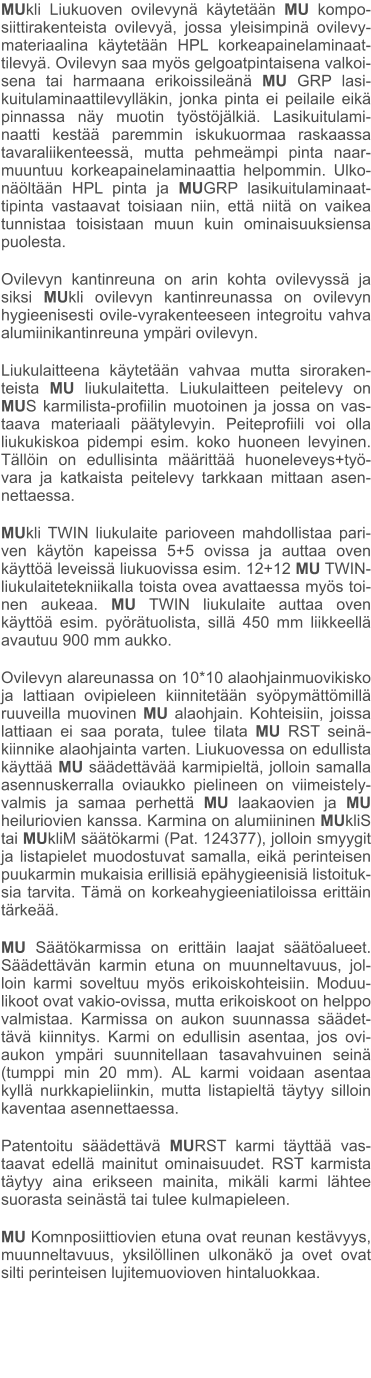 MUkli Liukuoven ovilevynä käytetään MU kompo-siittirakenteista ovilevyä, jossa yleisimpinä ovilevy-materiaalina käytetään HPL korkeapainelaminaat-tilevyä. Ovilevyn saa myös gelgoatpintaisena valkoi-sena tai harmaana erikoissileänä MU GRP lasi-kuitulaminaattilevylläkin, jonka pinta ei peilaile eikä pinnassa näy muotin työstöjälkiä. Lasikuitulami-naatti kestää paremmin iskukuormaa raskaassa tavaraliikenteessä, mutta pehmeämpi pinta naar-muuntuu korkeapainelaminaattia helpommin. Ulko-näöltään HPL pinta ja MUGRP lasikuitulaminaat-tipinta vastaavat toisiaan niin, että niitä on vaikea tunnistaa toisistaan muun kuin ominaisuuksiensa puolesta. Ovilevyn kantinreuna on arin kohta ovilevyssä ja siksi MUkli ovilevyn kantinreunassa on ovilevyn hygieenisesti ovile-vyrakenteeseen integroitu vahva alumiinikantinreuna ympäri ovilevyn. Liukulaitteena käytetään vahvaa mutta siroraken-teista MU liukulaitetta. Liukulaitteen peitelevy on MUS karmilista-profiilin muotoinen ja jossa on vas-taava materiaali päätylevyin. Peiteprofiili voi olla liukukiskoa pidempi esim. koko huoneen levyinen. Tällöin on edullisinta määrittää huoneleveys+työ-vara ja katkaista peitelevy tarkkaan mittaan asen-nettaessa. MUkli TWIN liukulaite parioveen mahdollistaa pari-ven käytön kapeissa 5+5 ovissa ja auttaa oven käyttöä leveissä liukuovissa esim. 12+12 MU TWIN-liukulaitetekniikalla toista ovea avattaessa myös toi-nen aukeaa. MU TWIN liukulaite auttaa oven käyttöä esim. pyörätuolista, sillä 450 mm liikkeellä avautuu 900 mm aukko. Ovilevyn alareunassa on 10*10 alaohjainmuovikisko ja lattiaan ovipieleen kiinnitetään syöpymättömillä ruuveilla muovinen MU alaohjain. Kohteisiin, joissa lattiaan ei saa porata, tulee tilata MU RST seinä-kiinnike alaohjainta varten. Liukuovessa on edullista käyttää MU säädettävää karmipieltä, jolloin samalla asennuskerralla oviaukko pielineen on viimeistely-valmis ja samaa perhettä MU laakaovien ja MU heiluriovien kanssa. Karmina on alumiininen MUkliS tai MUkliM säätökarmi (Pat. 124377), jolloin smyygit ja listapielet muodostuvat samalla, eikä perinteisen puukarmin mukaisia erillisiä epähygieenisiä listoituk-sia tarvita. Tämä on korkeahygieeniatiloissa erittäin tärkeää.  MU Säätökarmissa on erittäin laajat säätöalueet. Säädettävän karmin etuna on muunneltavuus, jol-loin karmi soveltuu myös erikoiskohteisiin. Moduu-likoot ovat vakio-ovissa, mutta erikoiskoot on helppo valmistaa. Karmissa on aukon suunnassa säädet-tävä kiinnitys. Karmi on edullisin asentaa, jos ovi-aukon ympäri suunnitellaan tasavahvuinen seinä (tumppi min 20 mm). AL karmi voidaan asentaa kyllä nurkkapieliinkin, mutta listapieltä täytyy silloin kaventaa asennettaessa. Patentoitu säädettävä MURST karmi täyttää vas-taavat edellä mainitut ominaisuudet. RST karmista täytyy aina erikseen mainita, mikäli karmi lähtee suorasta seinästä tai tulee kulmapieleen. MU Komnposiittiovien etuna ovat reunan kestävyys, muunneltavuus, yksilöllinen ulkonäkö ja ovet ovat silti perinteisen lujitemuovioven hintaluokkaa.