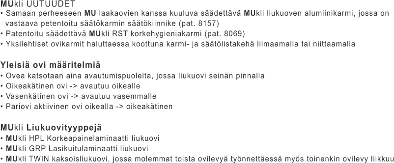 MUkli UUTUUDET • Samaan perheeseen MU laakaovien kanssa kuuluva säädettävä MUkli liukuoven alumiinikarmi, jossa on    vastaava petentoitu säätökarmin säätökiinnike (pat. 8157) • Patentoitu säädettävä MUkli RST korkehygieniakarmi (pat. 8069) • Yksilehtiset ovikarmit haluttaessa koottuna karmi- ja säätölistakehä liimaamalla tai niittaamalla  Yleisiä ovi määritelmiä • Ovea katsotaan aina avautumispuolelta, jossa liukuovi seinän pinnalla • Oikeakätinen ovi -> avautuu oikealle • Vasenkätinen ovi -> avautuu vasemmalle • Pariovi aktiivinen ovi oikealla -> oikeakätinen  MUkli Liukuovityyppejä • MUkli HPL Korkeapainelaminaatti liukuovi • MUkli GRP Lasikuitulaminaatti liukuovi • MUkli TWIN kaksoisliukuovi, jossa molemmat toista ovilevyä työnnettäessä myös toinenkin ovilevy liikkuu
