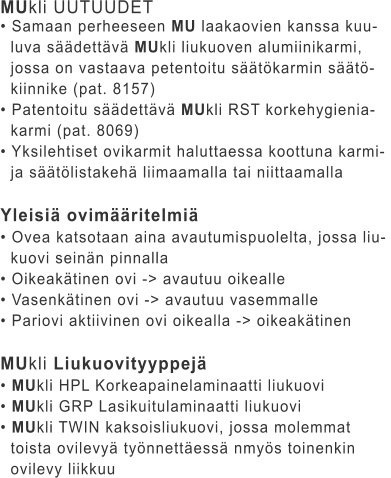 MUkli UUTUUDET • Samaan perheeseen MU laakaovien kanssa kuu-   luva säädettävä MUkli liukuoven alumiinikarmi,    jossa on vastaava petentoitu säätökarmin säätö-   kiinnike (pat. 8157) • Patentoitu säädettävä MUkli RST korkehygienia-   karmi (pat. 8069) • Yksilehtiset ovikarmit haluttaessa koottuna karmi-    ja säätölistakehä liimaamalla tai niittaamalla  Yleisiä ovimääritelmiä • Ovea katsotaan aina avautumispuolelta, jossa liu-   kuovi seinän pinnalla • Oikeakätinen ovi -> avautuu oikealle • Vasenkätinen ovi -> avautuu vasemmalle • Pariovi aktiivinen ovi oikealla -> oikeakätinen  MUkli Liukuovityyppejä • MUkli HPL Korkeapainelaminaatti liukuovi • MUkli GRP Lasikuitulaminaatti liukuovi • MUkli TWIN kaksoisliukuovi, jossa molemmat    toista ovilevyä työnnettäessä nmyös toinenkin    ovilevy liikkuu