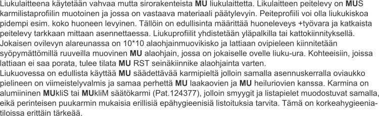 Liukulaitteena käytetään vahvaa mutta sirorakenteista MU liukulaittetta. Likulaitteen peitelevy on MUS karmilistaprofiilin muotoinen ja jossa on vastaava materiaali päätylevyin. Peiteprofiili voi olla liukukiskoa pidempi esim. koko huoneen levyinen. Tällöin on edullisinta määrittää huoneleveys +työvara ja katkaista peitelevy tarkkaan mittaan asennettaessa. Liukuprofiilit yhdistetään yläpalkilla tai kattokiinnityksellä. Jokaisen ovilevyn alareunassa on 10*10 alaohjainmuovikisko ja lattiaan ovipieleen kiinnitetään syöpymättömillä ruuveilla muovinen MU alaohjain, jossa on jokaiselle ovelle liuku-ura. Kohteeisiin, joissa lattiaan ei saa porata, tulee tilata MU RST seinäkiinnike alaohjainta varten. Liukuovessa on edullista käyttää MU säädettävää karmipieltä jolloin samalla asennuskerralla oviaukko pielineen on viimeistelyvalmis ja samaa perhettä MU laakaovien ja MU heiluriovien kanssa. Karmina on alumiininen MUkliS tai MUkliM säätökarmi (Pat.124377), jolloin smyygit ja listapielet muodostuvat samalla, eikä perinteisen puukarmin mukaisia erillisiä epähygieenisiä listoituksia tarvita. Tämä on korkeahygieenia-tiloissa erittäin tärkeää.