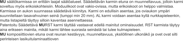 MU säätökarmissa on erittäin laajat säätöalueet. Säädettävän karmin etuna on muunneltavuus, jolloin karmi soveltuu myös erikoiskohteisiin. Moduulikoot ovat vakio-ovissa, mutta erikoiskoot on helppo valmistaa. Karmissa on aukon suunnassa säädetävä kiinnitys. Karmi on edullisin asentaa, jos oviaukon ympäri suunnitellaan tasavahvuinen seinä (tumppi min 20 mm). AL karmi voidaan asentaa kyllä nurkkapieleenkin, mutta listapieltä täyttyy silloin kaventaa asennettaessa. Patentoitu Säädettävä MURST karmi täyttää vastaavat edellä mainitut ominaisuudet. RST karmista täytyy aina erikseen mainita, mikäli karmi lähtee suorasta seinästä tai tulee kulmapieleen. MU komposiittiovien etuna ovat reunan kestävyys, muunneltavuus, yksilöllinen ulkonäkö ja ovet ovat silti perinteisen lasikuitulaminaattioven