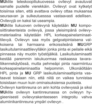 MUklite teleskoopiliukuovessa ovilevyt avautuvat samalle puolelle vierekkäin. Ovilevyt ovat kytketyt toisiinsa siten, että avattava ovilevy ottaa mukaansa seuraavan ja sulkeutuesssa vastaavasti edellisen. Ovilevyjä on kaksi tai useampia. MUklite liukuoven ovilevynä käytetään MU kompo-siittirakenteista ovilevyä, jossa yleisimpänä ovilevy-materiaalina käytetään HPL korkeapainelaminaat-tilevyä. Ovilevyn saa myös gelgoatpintaisena val-koisena tai harmaana erikoissileänä MUGRP lasikuitulaminaattilevylläkin jonka pinta ei peilaile eikä pinnassa näy muotin työstöjälkiä. Lasikuitulaminaatti kestää paremmin iskukuormaa raskaassa tavara-liikennekäytössä, mutta pehmeäpi pinta naarmiintuu korkeapainelaminaattia helpommin. Ulkonäöltään HPL pinta ja MU GRP lasikuitulaminaattipinta vas-taavat toisiaan niin, että niitä on vaikea tunnistaa toisistaan muun kuin ominaisuksiensa puolesta. Ovilevyn kantinreuna on arin kohta ovilevyssä ja siksi MUklite ovilevyn kantinreunassa on ovileyyn hy-gieenisesti ovilevyrakenteeseen integroitu vahva alumiinikantinreuna ympäri ovilevyn .