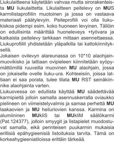 Liukulaitteena käytetään vahvaa mutta sirorakenteis-ta MU liukulaittetta. Likulaitteen peitelevy on MUS karmilistaprofiilin muotoinen ja jossa on vastaava materiaali päätylevyin. Peiteprofiili voi olla liuku-kiskoa pidempi esim. koko huoneen levyinen. Tällöin on edullisinta määrittää huoneleveys +työvara ja katkaista peitelevy tarkkaan mittaan asennettaessa. Liukuprofiilit yhdistetään yläpalkilla tai kattokiinnityk-sellä. Jokaisen ovilevyn alareunassa on 10*10 alaohjain-muovikisko ja lattiaan ovipieleen kiinnitetään syöpy-mättömillä ruuveilla muovinen MU alaohjain, jossa on jokaiselle ovelle liuku-ura. Kohteeisiin, joissa lat-tiaan ei saa porata, tulee tilata MU RST seinäkiin-nike alaohjainta varten. Liukuovessa on edullista käyttää MU säädettävää karmipieltä jolloin samalla asennuskerralla oviaukko pielineen on viimeistelyvalmis ja samaa perhettä MU laakaovien ja MU heiluriovien kanssa. Karmina on alumiininen MUkliS tai MUkliM säätökarmi (Pat.124377), jolloin smyygit ja listapielet muodostu-vat samalla, eikä perinteisen puukarmin mukaisia erillisiä epähygieenisiä listoituksia tarvita. Tämä on korkeahygieeniatiloissa erittäin tärkeää.
