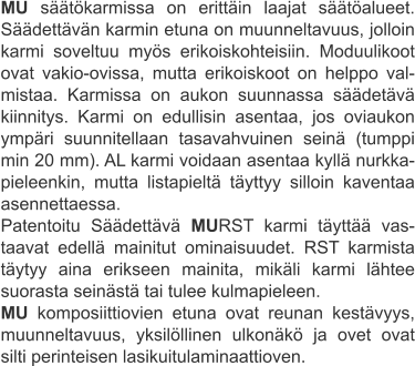 MU säätökarmissa on erittäin laajat säätöalueet. Säädettävän karmin etuna on muunneltavuus, jolloin karmi soveltuu myös erikoiskohteisiin. Moduulikoot ovat vakio-ovissa, mutta erikoiskoot on helppo val-mistaa. Karmissa on aukon suunnassa säädetävä kiinnitys. Karmi on edullisin asentaa, jos oviaukon ympäri suunnitellaan tasavahvuinen seinä (tumppi min 20 mm). AL karmi voidaan asentaa kyllä nurkka-pieleenkin, mutta listapieltä täyttyy silloin kaventaa asennettaessa. Patentoitu Säädettävä MURST karmi täyttää vas-taavat edellä mainitut ominaisuudet. RST karmista täytyy aina erikseen mainita, mikäli karmi lähtee suorasta seinästä tai tulee kulmapieleen. MU komposiittiovien etuna ovat reunan kestävyys, muunneltavuus, yksilöllinen ulkonäkö ja ovet ovat silti perinteisen lasikuitulaminaattioven.