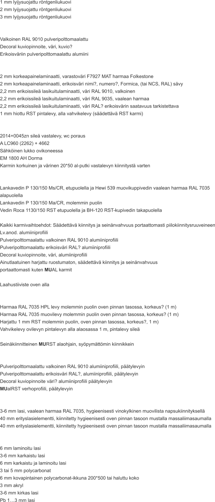 1 mm lyijysuojattu röntgenliukuovi 2 mm lyijysuojattu röntgenliukuovi 3 mm lyijysuojattu röntgenliukuovi   Valkoinen RAL 9010 pulveripolttomaalattu Decoral kuviopinnoite, väri, kuvio? Erikoisväriin pulveripolttomaalattu alumiini   2 mm korkeapainelaminaatti, varastoväri F7927 MAT harmaa Folkestone 2 mm korkeapainelaminaatti, erikoisväri nimi?, numero?, Formica, (tai NCS, RAL) sävy 2,2 mm erikoissileä lasikuitulaminaatti, väri RAL 9010, valkoinen 2,2 mm erikoissileä lasikuitulaminaatti, väri RAL 9035, vaalean harmaa 2,2 mm erikoissileä lasikuitulaminaatti, väri RAL? erikoisvärin saatavuus tarkistettava 1 mm hiottu RST pintalevy, alla vahvikelevy (säädettävä RST karmi)   2014+0045zn sileä vastalevy, wc poraus A LC960 (2262) + 4662 Sähköinen lukko ovikoneessa EM 1800 AH Dorma Karmin korkuinen ja värinen 20*50 al-putki vastalevyn kiinnitystä varten   Lankavedin P 130/150 Ms/CR, etupuolella ja Hewi 539 muovikuppivedin vaalean harmaa RAL 7035 alapuolella Lankavedin P 130/150 Ma/CR, molemmin puolin Vedin Roca 1130/150 RST etupuolella ja BH-120 RST-kupivedin takapuolella  Kaikki karmivaihtoehdot: Säädettävä kiinnitys ja seinänvahvuus portaattomasti piilokiinnitysruuveineen Lv.anod. alumiiniprofiili Pulveripolttomaalattu valkoinen RAL 9010 alumiiniprofiili Pulveripolttomaalattu erikoisväri RAL? alumiiniprofiili Decoral kuviopinnoite, väri, alumiiniprofiili Ainutlaatuinen harjattu ruostumaton, säädettävä kiinnitys ja seinänvahvuus  portaattomasti kuten MUAL karmit  Laahustiiviste oven alla   Harmaa RAL 7035 HPL levy molemmin puolin oven pinnan tasossa, korkeus? (1 m) Harmaa RAL 7035 muovilevy molemmin puolin oven pinnan tasossa, korkeus? (1 m) Harjattu 1 mm RST molemmin puolin, oven pinnan tasossa, korkeus?, 1 m) Vahvikelevy ovilevyn pintalevyn alla alaosassa 1 m, pintalevy sileä  Seinäkiinnitteinen MURST alaohjain, syöpymättömin kiinnikkein   Pulveripolttomaalattu valkoinen RAL 9010 alumiiniprofiili, päätylevyin Pulveripolttomaalattu erikoisväri RAL?, alumiiniprofiili, päätylevyin Decoral kuviopinnoite väri? alumiiniprofiili päätylevyin MUalRST verhoprofiili, päätylevyin   3-6 mm lasi, vaalean harmaa RAL 7035, hygieenisesti vinokylkinen muovilista napsukiinnityksellä 40 mm erityslasielementti, kiinnitetty hygieenisesti oven pinnan tasoon mustalla massaliimasaumalla 40 mm erityslasielementti, kiinnitetty hygieenisesti oven pinnan tasoon mustalla massaliimasaumalla   6 mm laminoitu lasi 3-6 mm karkaistu lasi 6 mm karkaistu ja laminoitu lasi 3 tai 5 mm polycarbonat 6 mm kovapintainen polycarbonat-ikkuna 200*500 tai haluttu koko 3 mm akryl 3-6 mm kirkas lasi Pb 1…3 mm lasi