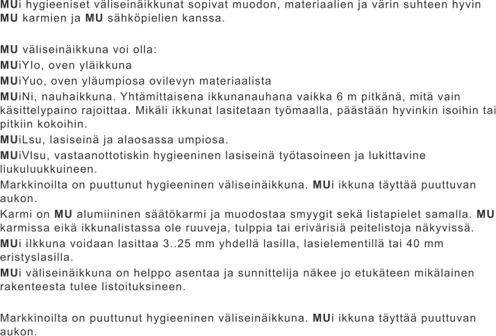 MUi hygieeniset väliseinäikkunat sopivat muodon, materiaalien ja värin suhteen hyvin MU karmien ja MU sähköpielien kanssa.  MU väliseinäikkuna voi olla: MUiYIo, oven yläikkuna MUiYuo, oven yläumpiosa ovilevyn materiaalista MUiNi, nauhaikkuna. Yhtämittaisena ikkunanauhana vaikka 6 m pitkänä, mitä vain käsittelypaino rajoittaa. Mikäli ikkunat lasitetaan työmaalla, päästään hyvinkin isoihin tai pitkiin kokoihin. MUiLsu, lasiseinä ja alaosassa umpiosa. MUiVlsu, vastaanottotiskin hygieeninen lasiseinä työtasoineen ja lukittavine liukuluukkuineen. Markkinoilta on puuttunut hygieeninen väliseinäikkuna. MUi ikkuna täyttää puuttuvan aukon. Karmi on MU alumiininen säätökarmi ja muodostaa smyygit sekä listapielet samalla. MU karmissa eikä ikkunalistassa ole ruuveja, tulppia tai erivärisiä peitelistoja näkyvissä. MUi iIkkuna voidaan lasittaa 3..25 mm yhdellä lasilla, lasielementillä tai 40 mm eristyslasilla. MUi väliseinäikkuna on helppo asentaa ja sunnittelija näkee jo etukäteen mikälainen rakenteesta tulee listoituksineen.  Markkinoilta on puuttunut hygieeninen väliseinäikkuna. MUi ikkuna täyttää puuttuvan aukon.