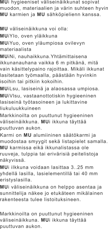 MUi hygieeniset väliseinäikkunat sopivat muodon, materiaalien ja värin suhteen hyvin MU karmien ja MU sähköpielienn kanssa.  MU väliseinäikkuna voi olla: MUiYIo, oven yläikkuna MUiYuo, oven yläumpiosa ovilevyn materiaalista MUiNi, nauhaikkuna.Yhtämittaisena ikkunanauhana vaikka 6 m pitkänä, mitä vain käsittelypaino rajoittaa. Mikäli ikkunat lasitetaan työmaalla, päästään hyvinkin isoihin tai pitkiin kokoihin. MUiLsu, lasiseinä ja alaosassa umpiosa. MUiVlsu, vastaanottotiskin hygieeninen lasiseinä työtasoineen ja lukittavine liukuluukkuineen Markkinoilta on puuttunut hygieeninen väliseinäikkuna. MUi ikkuna täyttää puuttuvan aukon. Karmi on MU alumiininen säätökarmi ja muodostaa smyygit sekä listapielet samalla. MU karmissa eikä ikkunalistassa ole ruuveja, tulppia tai erivärisiä peitelistoja näkyvissä. MUi iIkkuna voidaan lasittaa 3..25 mm yhdellä lasilla, lasielementillä tai 40 mm eristyslasilla. MUi väliseinäikkuna on helppo asentaa ja sunnittelija näkee jo etukäteen mikälainen rakenteesta tulee listoituksineen.  Markkinoilta on puuttunut hygieeninen väliseinäikkuna. MUi ikkuna täyttää puuttuvan aukon.