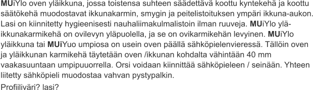 MUiYlo oven yläikkuna, jossa toistensa suhteen säädettävä koottu kyntekehä ja koottu säätökehä muodostavat ikkunakarmin, smygin ja peitelistoituksen ympäri ikkuna-aukon. Lasi on kiinnitetty hygieenisesti nauhaliimakulmalistoin ilman ruuveja. MUiYlo ylä-ikkunakarmikehä on ovilevyn yläpuolella, ja se on ovikarmikehän levyinen. MUiYlo yläikkuna tai MUiYuo umpiosa on usein oven päällä sähköpielenvieressä. Tällöin oven ja yläikkunan karmikehä täytetään oven /ikkunan kohdalta vähintään 40 mm vaakasuuntaan umpipuuorrella. Orsi voidaan kiinnittää sähköpieleen / seinään. Yhteen liitetty sähköpieli muodostaa vahvan pystypalkin. Profiiliväri? lasi?