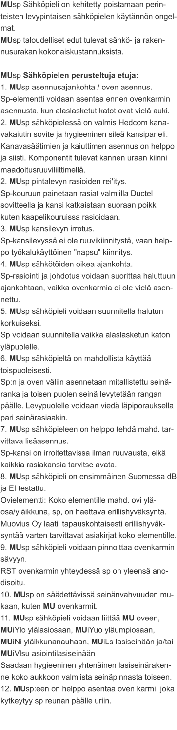 MUsp Sähköpieli on kehitetty poistamaan perin-teisten levypintaisen sähköpielen käytännön ongel-mat. MUsp taloudelliset edut tulevat sähkö- ja raken-nusurakan kokonaiskustannuksista.  MUsp Sähköpielen perusteltuja etuja: 1. MUsp asennusajankohta / oven asennus. Sp-elementti voidaan asentaa ennen ovenkarmin asennusta, kun alaslasketut katot ovat vielä auki. 2. MUsp sähköpielessä on valmis Hedcom kana-vakaiutin sovite ja hygieeninen sileä kansipaneli. Kanavasäätimien ja kaiuttimen asennus on helppo ja siisti. Komponentit tulevat kannen uraan kiinni maadoitusruuviliittimellä. 2. MUsp pintalevyn rasioiden rei'itys. Sp-kouruun painetaan rasiat valmiilla Ductel sovitteella ja kansi katkaistaan suoraan poikki kuten kaapelikouruissa rasioidaan. 3. MUsp kansilevyn irrotus. Sp-kansilevyssä ei ole ruuvikiinnitystä, vaan help-po työkalukäyttöinen "napsu" kiinnitys. 4. MUsp sähkötöiden oikea ajankohta. Sp-rasiointi ja johdotus voidaan suorittaa haluttuun ajankohtaan, vaikka ovenkarmia ei ole vielä asen-nettu. 5. MUsp sähköpieli voidaan suunnitella halutun korkuiseksi. Sp voidaan suunnitella vaikka alaslasketun katon yläpuolelle. 6. MUsp sähköpieltä on mahdollista käyttää toispuoleisesti. Sp:n ja oven väliin asennetaan mitallistettu seinä-ranka ja toisen puolen seinä levytetään rangan päälle. Levypuolelle voidaan viedä läpiporauksella pari seinärasiaakin. 7. MUsp sähköpieleen on helppo tehdä mahd. tar-vittava lisäasennus. Sp-kansi on irroitettavissa ilman ruuvausta, eikä kaikkia rasiakansia tarvitse avata. 8. MUsp sähköpieli on ensimmäinen Suomessa dB ja EI testattu. Ovielementti: Koko elementille mahd. ovi ylä-osa/yläikkuna, sp, on haettava erillishyväksyntä. Muovius Oy laatii tapauskohtaisesti erillishyväk-syntää varten tarvittavat asiakirjat koko elementille. 9. MUsp sähköpieli voidaan pinnoittaa ovenkarmin sävyyn. RST ovenkarmin yhteydessä sp on yleensä ano-disoitu. 10. MUsp on säädettävissä seinänvahvuuden mu-kaan, kuten MU ovenkarmit. 11. MUsp sähköpieli voidaan liittää MU oveen, MUiYlo ylälasiosaan, MUiYuo yläumpiosaan, MUiNi yläikkunanauhaan, MUiLs lasiseinään ja/tai MUiVlsu asiointilasiseinään Saadaan hygieeninen yhtenäinen lasiseinäraken-ne koko aukkoon valmiista seinäpinnasta toiseen. 12. MUsp:een on helppo asentaa oven karmi, joka kytkeytyy sp reunan päälle uriin.