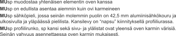 MUsp muodostaa yhtenäisen elementin oven kanssa MUsp on edullista asentaa aiemmin kuin ovi karmeineen MUsp sähköpieli, jossa seinän molemmin puolin on 42,5 mm alumiinisähkökouru ja ulkosivulla ja yläpäässä pielilista. Kansilevy on “napsu” kiinnityksellä profiiliurassa. MUsp profiilirunko, sp kansi sekä sivu- ja ylälistat ovat yleensä oven karmin värisiä. Seinän vahvuus asennettaessa oven karmin mukaisesti.