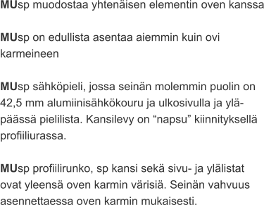 MUsp muodostaa yhtenäisen elementin oven kanssa  MUsp on edullista asentaa aiemmin kuin ovi  karmeineen  MUsp sähköpieli, jossa seinän molemmin puolin on  42,5 mm alumiinisähkökouru ja ulkosivulla ja ylä- päässä pielilista. Kansilevy on “napsu” kiinnityksellä  profiiliurassa.  MUsp profiilirunko, sp kansi sekä sivu- ja ylälistat  ovat yleensä oven karmin värisiä. Seinän vahvuus  asennettaessa oven karmin mukaisesti.