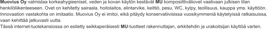 Muovius Oy valmistaa korkeahygieeniset, veden ja kovan käytön kestävät MU komposiittiväliovet vaativaan julkisen tilan henkilöliikenteeseen. Ovet on kehitetty sairaala, hoitolaitos, elintarvike, keittiö, pesu, WC, kylpy, teollisuus, kauppa yms. käyttöön. Innovaation vastakohta on imitaatio. Muovius Oy ei imitoi, eikä pitäydy konservatiivisissa vuosikymmeniä käytetyissä ratkaisuissa, vaan kehittää jatkuvasti uutta. Tässä internet-tuotekansiossa on esitetty seikkaperäisesti MU-tuotteet rakennuttajan, arkkitehdin ja urakoitsijan käyttöä varten.