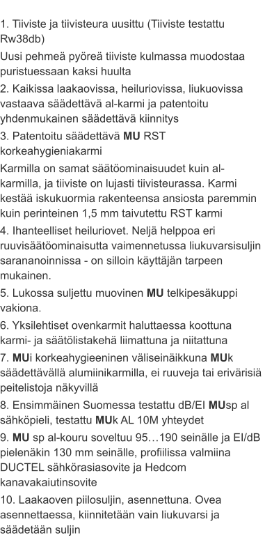 1. Tiiviste ja tiivisteura uusittu (Tiiviste testattu Rw38db) Uusi pehmeä pyöreä tiiviste kulmassa muodostaa puristuessaan kaksi huulta 2. Kaikissa laakaovissa, heiluriovissa, liukuovissa vastaava säädettävä al-karmi ja patentoitu yhdenmukainen säädettävä kiinnitys 3. Patentoitu säädettävä MU RST korkeahygieniakarmi Karmilla on samat säätöominaisuudet kuin al-karmilla, ja tiiviste on lujasti tiivisteurassa. Karmi kestää iskukuormia rakenteensa ansiosta paremmin kuin perinteinen 1,5 mm taivutettu RST karmi 4. Ihanteelliset heiluriovet. Neljä helppoa eri ruuvisäätöominaisutta vaimennetussa liukuvarsisuljin sarananoinnissa - on silloin käyttäjän tarpeen mukainen. 5. Lukossa suljettu muovinen MU telkipesäkuppi vakiona. 6. Yksilehtiset ovenkarmit haluttaessa koottuna karmi- ja säätölistakehä liimattuna ja niitattuna 7. MUi korkeahygieeninen väliseinäikkuna MUk säädettävällä alumiinikarmilla, ei ruuveja tai erivärisiä peitelistoja näkyvillä 8. Ensimmäinen Suomessa testattu dB/EI MUsp al sähköpieli, testattu MUk AL 10M yhteydet 9. MU sp al-kouru soveltuu 95…190 seinälle ja EI/dB pielenäkin 130 mm seinälle, profiilissa valmiina DUCTEL sähkörasiasovite ja Hedcom kanavakaiutinsovite 10. Laakaoven piilosuljin, asennettuna. Ovea asennettaessa, kiinnitetään vain liukuvarsi ja säädetään suljin