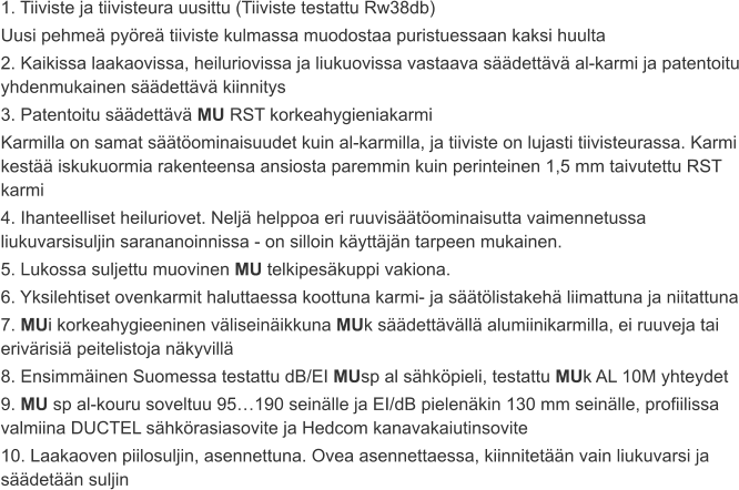 1. Tiiviste ja tiivisteura uusittu (Tiiviste testattu Rw38db) Uusi pehmeä pyöreä tiiviste kulmassa muodostaa puristuessaan kaksi huulta 2. Kaikissa laakaovissa, heiluriovissa ja liukuovissa vastaava säädettävä al-karmi ja patentoitu yhdenmukainen säädettävä kiinnitys 3. Patentoitu säädettävä MU RST korkeahygieniakarmi Karmilla on samat säätöominaisuudet kuin al-karmilla, ja tiiviste on lujasti tiivisteurassa. Karmi kestää iskukuormia rakenteensa ansiosta paremmin kuin perinteinen 1,5 mm taivutettu RST karmi 4. Ihanteelliset heiluriovet. Neljä helppoa eri ruuvisäätöominaisutta vaimennetussa liukuvarsisuljin sarananoinnissa - on silloin käyttäjän tarpeen mukainen. 5. Lukossa suljettu muovinen MU telkipesäkuppi vakiona. 6. Yksilehtiset ovenkarmit haluttaessa koottuna karmi- ja säätölistakehä liimattuna ja niitattuna 7. MUi korkeahygieeninen väliseinäikkuna MUk säädettävällä alumiinikarmilla, ei ruuveja tai erivärisiä peitelistoja näkyvillä 8. Ensimmäinen Suomessa testattu dB/EI MUsp al sähköpieli, testattu MUk AL 10M yhteydet 9. MU sp al-kouru soveltuu 95…190 seinälle ja EI/dB pielenäkin 130 mm seinälle, profiilissa valmiina DUCTEL sähkörasiasovite ja Hedcom kanavakaiutinsovite 10. Laakaoven piilosuljin, asennettuna. Ovea asennettaessa, kiinnitetään vain liukuvarsi ja säädetään suljin