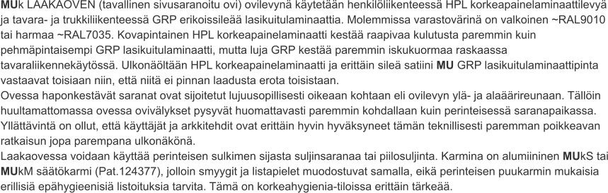 MUk LAAKAOVEN (tavallinen sivusaranoitu ovi) ovilevynä käytetään henkilöliikenteessä HPL korkeapainelaminaattilevyä ja tavara- ja trukkiliikenteessä GRP erikoissileää lasikuitulaminaattia. Molemmissa varastovärinä on valkoinen ~RAL9010 tai harmaa ~RAL7035. Kovapintainen HPL korkeapainelaminaatti kestää raapivaa kulutusta paremmin kuin pehmäpintaisempi GRP lasikuitulaminaatti, mutta luja GRP kestää paremmin iskukuormaa raskaassa tavaraliikennekäytössä. Ulkonäöltään HPL korkeapainelaminaatti ja erittäin sileä satiini MU GRP lasikuitulaminaattipinta vastaavat toisiaan niin, että niitä ei pinnan laadusta erota toisistaan. Ovessa haponkestävät saranat ovat sijoitetut lujuusopillisesti oikeaan kohtaan eli ovilevyn ylä- ja alaäärireunaan. Tällöin huultamattomassa ovessa ovivälykset pysyvät huomattavasti paremmin kohdallaan kuin perinteisessä saranapaikassa. Yllättävintä on ollut, että käyttäjät ja arkkitehdit ovat erittäin hyvin hyväksyneet tämän teknillisesti paremman poikkeavan ratkaisun jopa parempana ulkonäkönä. Laakaovessa voidaan käyttää perinteisen sulkimen sijasta suljinsaranaa tai piilosuljinta. Karmina on alumiininen MUkS tai MUkM säätökarmi (Pat.124377), jolloin smyygit ja listapielet muodostuvat samalla, eikä perinteisen puukarmin mukaisia erillisiä epähygieenisiä listoituksia tarvita. Tämä on korkeahygienia-tiloissa erittäin tärkeää.