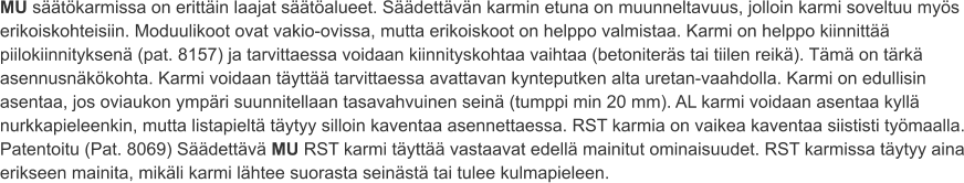 MU säätökarmissa on erittäin laajat säätöalueet. Säädettävän karmin etuna on muunneltavuus, jolloin karmi soveltuu myös erikoiskohteisiin. Moduulikoot ovat vakio-ovissa, mutta erikoiskoot on helppo valmistaa. Karmi on helppo kiinnittää piilokiinnityksenä (pat. 8157) ja tarvittaessa voidaan kiinnityskohtaa vaihtaa (betoniteräs tai tiilen reikä). Tämä on tärkä asennusnäkökohta. Karmi voidaan täyttää tarvittaessa avattavan kynteputken alta uretan-vaahdolla. Karmi on edullisin asentaa, jos oviaukon ympäri suunnitellaan tasavahvuinen seinä (tumppi min 20 mm). AL karmi voidaan asentaa kyllä nurkkapieleenkin, mutta listapieltä täytyy silloin kaventaa asennettaessa. RST karmia on vaikea kaventaa siististi työmaalla. Patentoitu (Pat. 8069) Säädettävä MU RST karmi täyttää vastaavat edellä mainitut ominaisuudet. RST karmissa täytyy aina erikseen mainita, mikäli karmi lähtee suorasta seinästä tai tulee kulmapieleen.