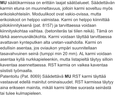 MU säätökarmissa on erittäin laajat säätöalueet. Säädettävän karmin etuna on muunneltavuus, jolloin karmi soveltuu myös erikoiskohteisiin. Moduulikoot ovat vakio-ovissa, mutta erikoiskoot on helppo valmistaa. Karmi on helppo kiinnittää piilokiinnityksenä (pat. 8157) ja tarvittaessa voidaan kiinnityskohtaa vaihtaa. (betoniteräs tai tiilen reikä). Tämä on tärkä asennusnäkökohta. Karmi voidaan täyttää tarvittaessa avattavan kynteputken alta uretan-vaahdolla. Karmi on edullisin asentaa, jos oviaukon ympäri suunnitellaan tasavahvuinen seinä (tumppi min 20 mm). AL karmi voidaan asentaa kyllä nurkkapieleenkin, mutta listapieltä täytyy silloin kaventaa asennettaessa. RST karmia on vaikea kaventaa siististi työmaalla. Patentoitu (Pat. 8069) Säädettävä MU RST karmi täyttää vastaavat edellä mainitut ominaisuudet. RST karmissa täytyy aina erikseen mainita, mikäli karmi lähtee suorasta seinästä tai tulee kulmapieleen.