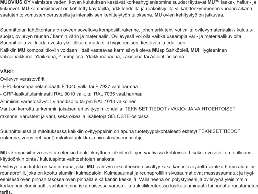 MUOVIUS OY valmistaa veden, kovan kulutuksen kestävät korkeahygieniaominaisuudet täyttävät MU™ laaka-, heiluri- ja liukuovet. MU komposiittiovet on kehitetty käyttäjiltä, arkkitehdeiltä ja urakoitsijoilta yli kahdenkymmenen vuoden aikana saatujen toivomusten perusteella ja intensiivisen kehittelytyön tuloksena. MU ovien kehitystyö on jatkuvaa.  Suunnittelun lähtökohtana on oveen soveltuva komposiittirakenne, johon arkkitehti voi valita ovilevymateriaalin / kulutus-suojat, ovilevyn reunan / karmin värin ja materiaalin. Ovilevyssä voi olla vaikka useampia väri- ja materiaalikuvioita. Suunnittelija voi luoda ovesta yksilöllisen, mutta silti hygieeenisen, kestävän ja edullisen. Kaikkiin MU komposiittioviin voidaan liittää vastaavaa karmisävyä oleva MUsp Sähköpieli, MUi Hygieeninen väliseinäikkuna, Yläikkuna, Yläumpiosa, Yläikkunanauha, Lasiseinä tai Asiointilasiseinä.  VÄRIT Ovilevyn varastovärit: - HPL-korkeapainelaminaatti F 1040 valk. tai F 7927 vaal.harmaa - GRP-lasikuitulaminaatti RAL 9010 valk. tai RAL 7035 vaal.harmaa Alumiinin varastosävyt: Lv anodisoitu tai pm RAL 1010 valkoinen Värit on kerrottu tarkemmin jokaisen eri ovityypin kohdalla: TEKNISET TIEDOT / VAKIO- JA VAIHTOEHTOISET rakenne, varusteet ja värit, sekä oikealla lisätietoja SELOSTE-osioissa  Suunnittelussa ja mitoituksessa kaikkiin ovityyppeihin on apuna tuotetyyppikohtaisesti esitetyt TEKNISET TIEDOT (rakenne, varusteet, värit) mitoitustaulukko ja piirustus/asennusohje.  MUk komposiittiovi soveltuu etenkin henkilökäyttöön julkisten tilojen vaativissa kohteissa. Lisäksi ovi soveltuu teollisuus-käyttöönkin pinta / kulutuspinta vaihtoehtojen ansiosta. Ovilevyn arin kohta on kantinreuna, siksi MU ovilevyn rakenteeseen sisältyy koko kantinleveydeltä vankka 6 mm alumiini-reunaprofiili, joka on koottu alumiini kulmapaloin. Kulmasaumat ja reunaprofiilin sivusaumat ovat massasaumatut ja hygi-eenisesti oven pinnan tasossa oven pinnalla eikä kantin keskellä. Väliaineena on polystyreeni ja ovilevynä yleisimmin korkeapainelaminaatti, vaihtoehtoina iskumaisessa varasto- ja trukkiliikenteessä lasikutulaminaatti tai harjattu ruostumaton teräs.