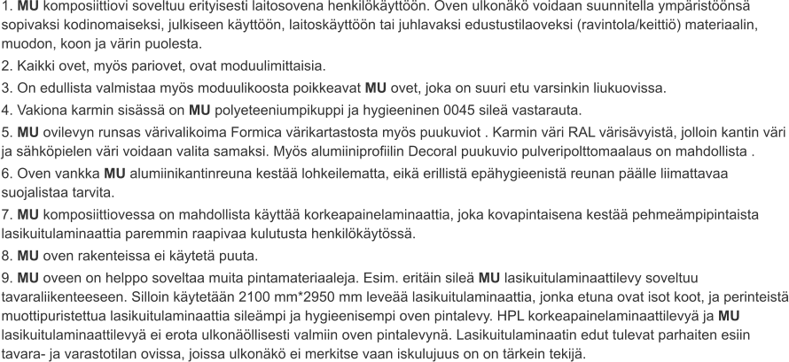 1. MU komposiittiovi soveltuu erityisesti laitosovena henkilökäyttöön. Oven ulkonäkö voidaan suunnitella ympäristöönsä sopivaksi kodinomaiseksi, julkiseen käyttöön, laitoskäyttöön tai juhlavaksi edustustilaoveksi (ravintola/keittiö) materiaalin, muodon, koon ja värin puolesta. 2. Kaikki ovet, myös pariovet, ovat moduulimittaisia. 3. On edullista valmistaa myös moduulikoosta poikkeavat MU ovet, joka on suuri etu varsinkin liukuovissa. 4. Vakiona karmin sisässä on MU polyeteeniumpikuppi ja hygieeninen 0045 sileä vastarauta. 5. MU ovilevyn runsas värivalikoima Formica värikartastosta myös puukuviot . Karmin väri RAL värisävyistä, jolloin kantin väri ja sähköpielen väri voidaan valita samaksi. Myös alumiiniprofiilin Decoral puukuvio pulveripolttomaalaus on mahdollista . 6. Oven vankka MU alumiinikantinreuna kestää lohkeilematta, eikä erillistä epähygieenistä reunan päälle liimattavaa suojalistaa tarvita. 7. MU komposiittiovessa on mahdollista käyttää korkeapainelaminaattia, joka kovapintaisena kestää pehmeämpipintaista lasikuitulaminaattia paremmin raapivaa kulutusta henkilökäytössä. 8. MU oven rakenteissa ei käytetä puuta. 9. MU oveen on helppo soveltaa muita pintamateriaaleja. Esim. eritäin sileä MU lasikuitulaminaattilevy soveltuu tavaraliikenteeseen. Silloin käytetään 2100 mm*2950 mm leveää lasikuitulaminaattia, jonka etuna ovat isot koot, ja perinteistä muottipuristettua lasikuitulaminaattia sileämpi ja hygieenisempi oven pintalevy. HPL korkeapainelaminaattilevyä ja MU lasikuitulaminaattilevyä ei erota ulkonäöllisesti valmiin oven pintalevynä. Lasikuitulaminaatin edut tulevat parhaiten esiin tavara- ja varastotilan ovissa, joissa ulkonäkö ei merkitse vaan iskulujuus on on tärkein tekijä.
