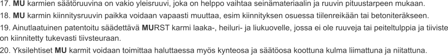 17. MU karmien säätöruuvina on vakio yleisruuvi, joka on helppo vaihtaa seinämateriaalin ja ruuvin pituustarpeen mukaan. 18. MU karmin kiinnitysruuvin paikka voidaan vapaasti muuttaa, esim kiinnityksen osuessa tiilenreikään tai betoniteräkseen. 19. Ainutlaatuinen patentoitu säädettävä MURST karmi laaka-, heiluri- ja liukuovelle, jossa ei ole ruuveja tai peiteltulppia ja tiiviste on kiinnitetty tukevasti tiivsteuraan. 20. Yksilehtiset MU karmit voidaan toimittaa haluttaessa myös kynteosa ja säätöosa koottuna kulma liimattuna ja niitattuna.