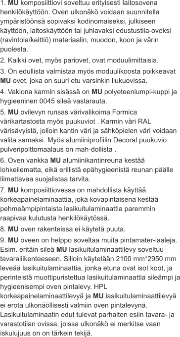 1. MU komposiittiovi soveltuu erityisesti laitosovena henkilökäyttöön. Oven ulkonäkö voidaan suunnitella ympäristöönsä sopivaksi kodinomaiseksi, julkiseen käyttöön, laitoskäyttöön tai juhlavaksi edustustila-oveksi (ravintola/keittiö) materiaalin, muodon, koon ja värin puolesta. 2. Kaikki ovet, myös pariovet, ovat moduulimittaisia. 3. On edullista valmistaa myös moduulikoosta poikkeavat MU ovet, joka on suuri etu varsinkin liukuovissa. 4. Vakiona karmin sisässä on MU polyeteeniumpi-kuppi ja hygieeninen 0045 sileä vastarauta. 5. MU ovilevyn runsas värivalikoima Formica värikartastosta myös puukuviot . Karmin väri RAL värisävyistä, jolloin kantin väri ja sähköpielen väri voidaan valita samaksi. Myös alumiiniprofiilin Decoral puukuvio pulveripolttomaalaus on mah-dollista . 6. Oven vankka MU alumiinikantinreuna kestää lohkeilematta, eikä erillistä epähygieenistä reunan päälle liimattavaa suojalistaa tarvita. 7. MU komposiittiovessa on mahdollista käyttää korkeapainelaminaattia, joka kovapintaisena kestää pehmeämpipintaista lasikuitulaminaattia paremmin raapivaa kulutusta henkilökäytössä. 8. MU oven rakenteissa ei käytetä puuta. 9. MU oveen on helppo soveltaa muita pintamater-iaaleja. Esim. eritäin sileä MU lasikuitulaminaattilevy soveltuu tavaraliikenteeseen. Silloin käytetään 2100 mm*2950 mm leveää lasikuitulaminaattia, jonka etuna ovat isot koot, ja perinteistä muottipuristettua lasikuitulaminaattia sileämpi ja hygieenisempi oven pintalevy. HPL korkeapainelaminaattilevyä ja MU lasikuitulaminaattilevyä ei erota ulkonäöllisesti valmiin oven pintalevynä. Lasikuitulaminaatin edut tulevat parhaiten esiin tavara- ja varastotilan ovissa, joissa ulkonäkö ei merkitse vaan iskulujuus on on tärkein tekijä.