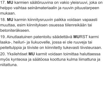 17. MU karmien säätöruuvina on vakio yleisruuvi, joka on helppo vaihtaa seinämateriaalin ja ruuvin pituustarpeen mukaan. 18. MU karmin kiinnitysruuvin paikka voidaan vapaasti muuttaa, esim kiinnityksen osuessa tiilenreikään tai betoniteräkseen. 19. Ainutlaatuinen patentoitu säädettävä MURST karmi laaka-, heiluri- ja liukuovelle, jossa ei ole ruuveja tai peiteltulppia ja tiiviste on kiinnitetty tukevasti tiivsteuraan. 20. Yksilehtiset MU karmit voidaan toimittaa haluttaessa myös kynteosa ja säätöosa koottuna kulma liimattuna ja niitattuna.