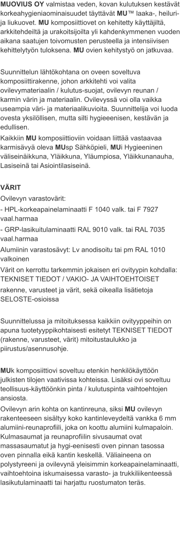 MUOVIUS OY valmistaa veden, kovan kulutuksen kestävät korkeahygieniaominaisuudet täyttävät MU™ laaka-, heiluri- ja liukuovet. MU komposiittiovet on kehitetty käyttäjiltä, arkkitehdeiltä ja urakoitsijoilta yli kahdenkymmenen vuoden aikana saatujen toivomusten perusteella ja intensiivisen kehittelytyön tuloksena. MU ovien kehitystyö on jatkuvaa.  Suunnittelun lähtökohtana on oveen soveltuva komposiittirakenne, johon arkkitehti voi valita ovilevymateriaalin / kulutus-suojat, ovilevyn reunan / karmin värin ja materiaalin. Ovilevyssä voi olla vaikka useampia väri- ja materiaalikuvioita. Suunnittelija voi luoda ovesta yksilöllisen, mutta silti hygieeenisen, kestävän ja edullisen. Kaikkiin MU komposiittioviin voidaan liittää vastaavaa karmisävyä oleva MUsp Sähköpieli, MUi Hygieeninen väliseinäikkuna, Yläikkuna, Yläumpiosa, Yläikkunanauha, Lasiseinä tai Asiointilasiseinä.  VÄRIT Ovilevyn varastovärit: - HPL-korkeapainelaminaatti F 1040 valk. tai F 7927 vaal.harmaa - GRP-lasikuitulaminaatti RAL 9010 valk. tai RAL 7035 vaal.harmaa Alumiinin varastosävyt: Lv anodisoitu tai pm RAL 1010 valkoinen Värit on kerrottu tarkemmin jokaisen eri ovityypin kohdalla: TEKNISET TIEDOT / VAKIO- JA VAIHTOEHTOISET rakenne, varusteet ja värit, sekä oikealla lisätietoja SELOSTE-osioissa  Suunnittelussa ja mitoituksessa kaikkiin ovityyppeihin on apuna tuotetyyppikohtaisesti esitetyt TEKNISET TIEDOT (rakenne, varusteet, värit) mitoitustaulukko ja piirustus/asennusohje.  MUk komposiittiovi soveltuu etenkin henkilökäyttöön julkisten tilojen vaativissa kohteissa. Lisäksi ovi soveltuu teollisuus-käyttöönkin pinta / kulutuspinta vaihtoehtojen ansiosta. Ovilevyn arin kohta on kantinreuna, siksi MU ovilevyn rakenteeseen sisältyy koko kantinleveydeltä vankka 6 mm alumiini-reunaprofiili, joka on koottu alumiini kulmapaloin. Kulmasaumat ja reunaprofiilin sivusaumat ovat massasaumatut ja hygi-eenisesti oven pinnan tasossa oven pinnalla eikä kantin keskellä. Väliaineena on polystyreeni ja ovilevynä yleisimmin korkeapainelaminaatti, vaihtoehtoina iskumaisessa varasto- ja trukkiliikenteessä lasikutulaminaatti tai harjattu ruostumaton teräs.