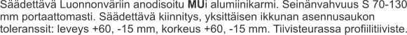 Säädettävä Luonnonväriin anodisoitu MUi alumiinikarmi. Seinänvahvuus S 70-130 mm portaattomasti. Säädettävä kiinnitys, yksittäisen ikkunan asennusaukon toleranssit: leveys +60, -15 mm, korkeus +60, -15 mm. Tiivisteurassa profiilitiiviste.