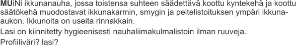 MUiNi ikkunanauha, jossa toistensa suhteen säädettävä koottu kyntekehä ja koottu säätökehä muodostavat ikkunakarmin, smygin ja peitelistoituksen ympäri ikkuna-aukon. Ikkunoita on useita rinnakkain. Lasi on kiinnitetty hygieenisesti nauhaliimakulmalistoin ilman ruuveja. Profiiliväri? lasi?