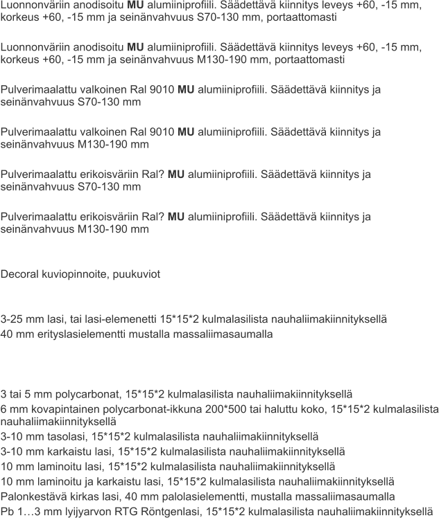 Luonnonväriin anodisoitu MU alumiiniprofiili. Säädettävä kiinnitys leveys +60, -15 mm, korkeus +60, -15 mm ja seinänvahvuus S70-130 mm, portaattomasti  Luonnonväriin anodisoitu MU alumiiniprofiili. Säädettävä kiinnitys leveys +60, -15 mm, korkeus +60, -15 mm ja seinänvahvuus M130-190 mm, portaattomasti  Pulverimaalattu valkoinen Ral 9010 MU alumiiniprofiili. Säädettävä kiinnitys ja seinänvahvuus S70-130 mm  Pulverimaalattu valkoinen Ral 9010 MU alumiiniprofiili. Säädettävä kiinnitys ja seinänvahvuus M130-190 mm  Pulverimaalattu erikoisväriin Ral? MU alumiiniprofiili. Säädettävä kiinnitys ja seinänvahvuus S70-130 mm  Pulverimaalattu erikoisväriin Ral? MU alumiiniprofiili. Säädettävä kiinnitys ja seinänvahvuus M130-190 mm   Decoral kuviopinnoite, puukuviot   3-25 mm lasi, tai lasi-elemenetti 15*15*2 kulmalasilista nauhaliimakiinnityksellä 40 mm erityslasielementti mustalla massaliimasaumalla    3 tai 5 mm polycarbonat, 15*15*2 kulmalasilista nauhaliimakiinnityksellä 6 mm kovapintainen polycarbonat-ikkuna 200*500 tai haluttu koko, 15*15*2 kulmalasilista nauhaliimakiinnityksellä 3-10 mm tasolasi, 15*15*2 kulmalasilista nauhaliimakiinnityksellä 3-10 mm karkaistu lasi, 15*15*2 kulmalasilista nauhaliimakiinnityksellä 10 mm laminoitu lasi, 15*15*2 kulmalasilista nauhaliimakiinnityksellä 10 mm laminoitu ja karkaistu lasi, 15*15*2 kulmalasilista nauhaliimakiinnityksellä Palonkestävä kirkas lasi, 40 mm palolasielementti, mustalla massaliimasaumalla Pb 1…3 mm lyijyarvon RTG Röntgenlasi, 15*15*2 kulmalasilista nauhaliimakiinnityksellä