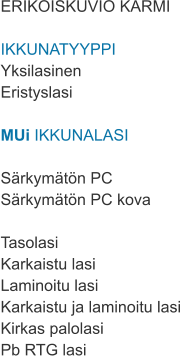 ERIKOISKUVIO KARMI  IKKUNATYYPPI Yksilasinen Eristyslasi  MUi IKKUNALASI  Särkymätön PC Särkymätön PC kova  Tasolasi Karkaistu lasi Laminoitu lasi Karkaistu ja laminoitu lasi Kirkas palolasi Pb RTG lasi