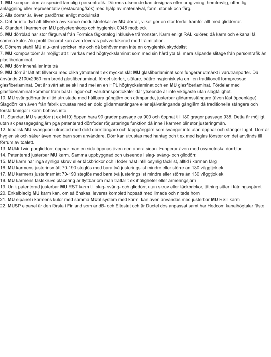 1. MU kompositdörr är specielt lämplig i persontrafik. Dörrens utseende kan designas efter omgivning, hemtrevlig, offentlig, anläggning eller representativ (restaurang/kök) med hjälp av materialval, form, storlek och färg.	 2. Alla dörrar är, även pardörrar, enligt modulmått	3. Det är inte dyrt att tillverka avvikande modulstorlekar av MU dörrar, vilket ger en stor fördel framför allt med gliddörrar.4. Standart i karmen en MU polyeteenkopp och hygienisk 0045 motbleck	5. MU dörrblad har stor färgurval från Formica fägkatalog inklusive trämönster. Karm enligt RAL kulörer, då karm och elkanal få samma kulör. Alu-profil Decoral kan även leveras pulvverlakerad med träimitation.		6. Dörrens stabil MU alu-kant spricker inte och då behöver man inte en ohygienisk skyddslist	7. MU kompositdörr är möjligt att tillverkas med högtryckslaminat som med sin hård yta tål mera slipande slitage från persontrafik än glasfiberlaminat.	8. MU dörr innehåller inte trä	9. MU dörr är lätt att tillverka med olika ytmaterial t ex mycket slät MU glasfiberlaminat som fungerar utmärkt i varutranporter. Då änvänds 2100x2950 mm bredd glasfiberlaminat, fördel storlek, slätare, bättre hygienisk yta en i en traditionell formpressad glasfiberlaminat. Det är svårt att se skillnad mellan en HPL högtryckslaminat och en MU glasfiberlaminat. Fördelar med glasfiberlaminat kommer fram bäst i lager-och varutransportlokaler där ytseende är inte viktigaste utan slagtålighet. 10. MU svängdörrar är alltid utrustade med hållbara gångjärn och dämpande, justerbar glidarmsstängare (även låst öppenläge). Slagdörr kan även från fabrik utrustas med en dold glidarmsstängare eller självstängande gångjärn då traditionella stängare och förstärkningar i karm behövs inte.	11. Standart MU slagdörr (t ex M10) öppen bara 90 grader passage ca 900 och öppnat till 180 grager passage 938. Detta är möjligt utan sk passagegångjärn pga patenterad dörrfoder rörjusterings funktion då inne i karmen blir stor justeringmån.	12. Idealisk MU svängdörr utrustad med dold dörrstängare och tappgångjärn som svänger inte utan öppnar och stänger lugnt. Dörr är hygienisk och säker även med barn som användare. Dörr kan utrustas med hantag och t ex med isglas fönster om det används till förrum av toalett.	13. MUkli Twin pargliddörr, öppnar man en sida öppnas även den andra sidan. Fungerar även med osymetriska dörrblad.	14. Patenterad justerbar MU karm. Samma uppbyggnad och utseende i slag- sväng- och gliddörr.	15. MU karm har inga synliga skruv eller täckbrickor och i foder näst intill osynlig täcklist, alltid i karmen färg	16. MU karmens justerinsmått 70-190 steglös med bara två justeringslist mindre eller större än 130 väggtjoklek	17. MU karmens justerinsmått 70-190 steglös med bara två justeringslist mindre eller större än 130 väggtjoklek	18. MU karmens fästskruvs placering är flyttbar om man träffar t ex ihåligheter eller armeringsjärn19. Unik patenterad justerbar MU RST karm till slag- sväng- och gliddörr, utan skruv eller täckbrickor, tätning sitter i tätningsspåret20. Enkelbladig MU karm kan, om så önskas, leveras komplett hopsatt med limade och nitade hörn	21. MU elpanel i karmens kulör med samma MUal system med karm, kan även användas med justerbar MU RST karm22. MUSP elpanel är den första i Finland som är dB- och Eltestat och är Ductel dos anpassat samt har Hedcom kanalhögtalar fäste