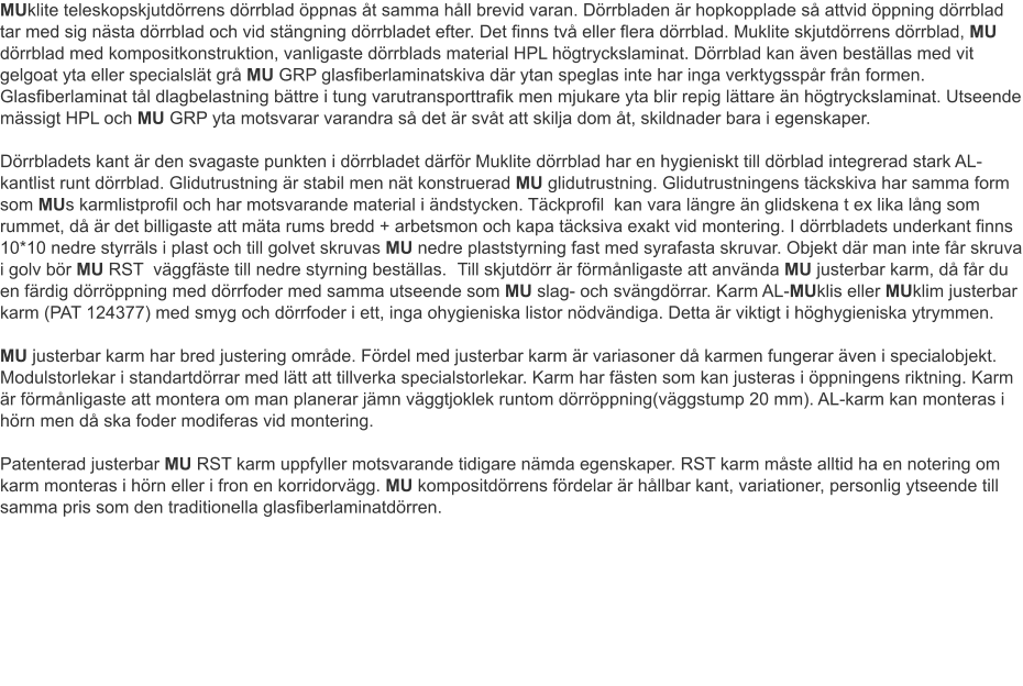 MUklite teleskopskjutdörrens dörrblad öppnas åt samma håll brevid varan. Dörrbladen är hopkopplade så attvid öppning dörrblad tar med sig nästa dörrblad och vid stängning dörrbladet efter. Det finns två eller flera dörrblad. Muklite skjutdörrens dörrblad, MU dörrblad med kompositkonstruktion, vanligaste dörrblads material HPL högtryckslaminat. Dörrblad kan även beställas med vit gelgoat yta eller specialslät grå MU GRP glasfiberlaminatskiva där ytan speglas inte har inga verktygsspår från formen. Glasfiberlaminat tål dlagbelastning bättre i tung varutransporttrafik men mjukare yta blir repig lättare än högtryckslaminat. Utseende mässigt HPL och MU GRP yta motsvarar varandra så det är svåt att skilja dom åt, skildnader bara i egenskaper.		Dörrbladets kant är den svagaste punkten i dörrbladet därför Muklite dörrblad har en hygieniskt till dörblad integrerad stark AL-kantlist runt dörrblad. Glidutrustning är stabil men nät konstruerad MU glidutrustning. Glidutrustningens täckskiva har samma form som MUs karmlistprofil och har motsvarande material i ändstycken. Täckprofil  kan vara längre än glidskena t ex lika lång som rummet, då är det billigaste att mäta rums bredd + arbetsmon och kapa täcksiva exakt vid montering.	I dörrbladets underkant finns 10*10 nedre styrräls i plast och till golvet skruvas MU nedre plaststyrning fast med syrafasta skruvar. Objekt där man inte får skruva i golv bör MU RST  väggfäste till nedre styrning beställas.	Till skjutdörr är förmånligaste att använda MU justerbar karm, då får du en färdig dörröppning med dörrfoder med samma utseende som MU slag- och svängdörrar. Karm AL-MUklis eller MUklim justerbar karm (PAT 124377) med smyg och dörrfoder i ett, inga ohygieniska listor nödvändiga. Detta är viktigt i höghygieniska ytrymmen. MU justerbar karm har bred justering område. Fördel med justerbar karm är variasoner då karmen fungerar även i specialobjekt. Modulstorlekar i standartdörrar med lätt att tillverka specialstorlekar. Karm har fästen som kan justeras i öppningens riktning. Karm är förmånligaste att montera om man planerar jämn väggtjoklek runtom dörröppning(väggstump 20 mm). AL-karm kan monteras i hörn men då ska foder modiferas vid montering.	Patenterad justerbar MU RST karm uppfyller motsvarande tidigare nämda egenskaper. RST karm måste alltid ha en notering om karm monteras i hörn eller i fron en korridorvägg. MU kompositdörrens fördelar är hållbar kant, variationer, personlig ytseende till samma pris som den traditionella glasfiberlaminatdörren.