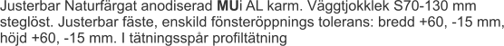Justerbar Naturfärgat anodiserad MUi AL karm. Väggtjokklek S70-130 mm steglöst. Justerbar fäste, enskild fönsteröppnings tolerans: bredd +60, -15 mm, höjd +60, -15 mm. I tätningsspår profiltätning