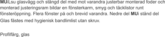 MUiLsu glasvägg och stängd del med mot varandra justerbar monterad foder och monterad justeringsram bildar en fönsterkarm, smyg och täcklistor runt fönsteröppning. Flera fönster på och brevid varandra. Nedre del MUi ständ del Glas fästes med hygienisk bandlimlist utan skruv.  Profilfärg, glas