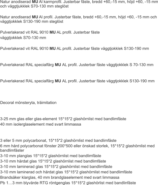 Natur anodiserad MU Al karmprofil. Justerbar fäste, bredd +60,-15 mm, höjd +60, -15 mm och väggtjukklek S70-130 mm steglöst  Natur anodiserad MU Al profil. Justerbar fäste, bredd +60,-15 mm, höjd +60, -15 mm och väggtjokklek S130-190 mm steglöst  Pulverlakerad vit RAL 9010 MU AL profil. Justerbar fäste  väggtjokklek S70-130 mm  Pulverlakerad vit RAL 9010 MU AL profil. Justerbar fäste väggtjokklek S130-190 mm   Pulverlakerad RAL specialfärg MU AL profil. Justerbar fäste väggtjokklek S 70-130 mm   Pulverlakerad RAL specialfärg MU AL profil. Justerbar fäste väggtjokklek S130-190 mm    Decoral mönsteryta, träimitation   3-25 mm glas eller glas-element 15*15*2 glashörnlist med bandlimfäste 40 mm isolerglaselement med svart limmassa    3 eller 5 mm polycarbonat, 15*15*2 glashörnlist med bandlimfäste 6 mm hård polycarbonat fönster 200*500 eller önskad storlek, 15*15*2 glashörnlist med bandlimfäster 3-10 mm planglas 15*15*2 glashörnlist med bandlimfäste 3-10 mm härdat glas 15*15*2 glashörnlist med bandlimfäste 3-10 mm laminerad glas 15*15*2 glashörnlist med bandlimfäste 3-10 mm laminerad och härdat glas 15*15*2 glashörnlist med bandlimfäste Brandsäker klarglas, 40 mm brandglaselement med svart limmassa Pb 1…3 mm blyvärde RTG röntgenglas 15*15*2 glashörlist med bandlinfäste