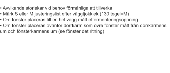 • Avvikande storlekar vid behov förmånliga att tillverka• Märk S eller M justeringslist efter väggtjokklek (130 tegel=M)• Om fönster placeras till en hel vägg mått eftermonteringsöppning• Om fönster placeras ovanför dörrkarm som övre fönster mått från dörrkarmens um och fönsterkarmens um (se fönster det ritning)											 											 											 