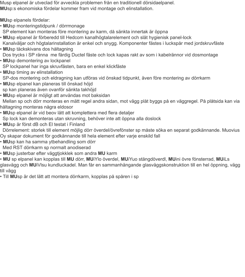 Musp elpanel är utveclad för avveckla problemen från en traditionell dörsidaelpanel.MUsp:s ekonomiska fördelar kommer fram vid montage och elinstallation.  MUsp elpanels fördelar: • MUsp monteringstidpunk / dörrmonage  SP element kan monteras före montering av karm, då sänkta innertak är öppna• MUsp elpanel är förberedd till Hedcom kanalhögtalarelement och slät hygienisk panel-lock  Kanalväljar och högtalarinstallation är enkel och snygg. Komponenter fästes i luckspår med jordskruvfäste• MUsp täckskivans dos håltagning  Dos trycks i SP ränna  me färdig Ductel fäste och lock kapas rakt av som i kabelrännor vid dosmontage • MUsp demontering av lockpanel   SP lockpanel har inga skruvfästen, bara en enkel klickfäste • MUsp timing av elinstallation   SP-dos montering och eldragning kan utföras vid önskad tidpunkt, även före montering av dörrkarm • MUsp elpanel kan planeras till önskad höjd   sp kan planeras även ovanför sänkta takhöjd • MUsp elpanel är möjligt att användas mot baksidan   Mellan sp och dörr monteras en mätt regel andra sidan, mot vägg plåt byggs på en väggregel. På plåtsida kan via   håltagning monteras några eldosor  • MUsp elpanel är vid beov lätt att komplettera med flera detaljer   Sp lock kan demonteras utan skruvning, behöver inte att öppna alla doslock • MUsp är först dB och El testat i Finland   Dörrelement: storlek till element möjlig dörr överdel/övrefönster sp måste söka en separat godkännande. Muovius Oy skapar dokument för godkännande till hela element efter varje enskild fall • MUsp kan ha samma ytbehandling som dörr   Med RST dörrkarm sp normalt anodiserad • MUsp justerbar efter väggtjokklek som andra MU karm • MU sp elpanel kan kopplas till MU dörr, MUiYlo överdel, MUiYuo stängdöverdl, MUini övre fönsterrad, MUiLs glasvägg och MUiVlsu kundluckadel. Man får en sammanhängande glasväggskonstruktion till en hel öppning, vägg till vägg • Till MUsp är det lätt att montera dörrkarm, kopplas på spåren i sp