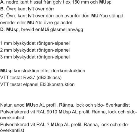 A. nedre kant hissat från golv t ex 150 mm och MUsp B. Övre kant lyft över dörr C. Övre kant lyft över dörr och ovanför dörr MUiYuo stängd  övredel eller MUiYlo övre galasdel D. MUsp, brevid enMUi glasmellanvägg  1 mm blyskyddat röntgen-elpanel 2 mm blyskyddat röntgen-elpanel 3 mm blyskyddat röntgen-elpanel  MUsp konstruktion efter dörrkonstruktion VTT testat Rw37 (dB30klass) VTT testat elpanel El30konstruktion   Natur, anod MUsp AL profil. Ränna, lock och sido- överkantlist Pulverlakerad vit RAL 9010 MUsp AL profil. Ränna, lock och sido- överkantlist Pulverlakerad vit RAL ? MUsp AL profil. Ränna, lock och sido- överkantlist