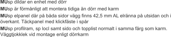 MUsp dildar en enhet med dörr MUsp är förmånligt att montera tidiga än dörr med karm MUsp elpanel där på båda sidor vägg finns 42,5 mm AL elränna på utsidan och i överkant. Täckpanel med klickfäste i spår MUsp profilram, sp locl samt sido och topplist normalt i samma färg som karm. Väggtjokklek vid montage enligt dörrkarm