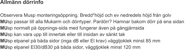 Allmänn dörrinfo  Observera Musp monteringsöppning. Bredd*höjd och ev nedredels höjd från golv	 MUsp passar till alla Mukarm och dörrtyper. Pardörr? Hamnar bakom dörr på ena sidan	 MUsp normalt på öppnings-sida med fungerar även på gångjärnsida	 MUsp kan vara upp till innertak eller till insidan av sänkt tak	 MUsp elpanel på båda sidor (inga dB eller El krav) väggtjoklek minst 85 mm	 MUsp elpanel El30/dB30 på båda sidor, väggtjoklek minst 120 mm