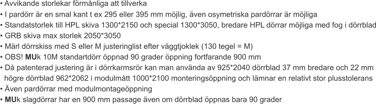 • Avvikande storlekar förmånliga att tillverka • I pardörr är en smal kant t ex 295 eller 395 mm möjlig, även osymetriska pardörrar är möjliga • Standatstorlek till HPL skiva 1300*2150 och special 1300*3050, bredare HPL dörrar möjliga med fog i dörrblad • GRB skiva max storlek 2050*3050 • Märl dörrskiss med S eller M justeringlist efter väggtjoklek (130 tegel = M) • OBS! MUk 10M standartdörr öppnad 90 grader öppning fortfarande 900 mm • Då patenterad justering är i dörrkarmsrör kan man använda av 925*2040 dörrblad 37 mm bredare och 22 mm  högre dörrblad 962*2062 i modulmått 1000*2100 monteringsöppning och lämnar en relativt stor plusstolerans • Även pardörrar med modulmontageöppning • MUk slagdörrar har en 900 mm passage även om dörrblad öppnas bara 90 grader