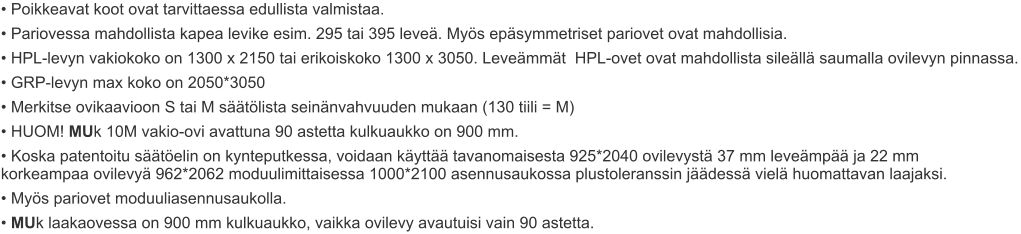 • Poikkeavat koot ovat tarvittaessa edullista valmistaa. • Pariovessa mahdollista kapea levike esim. 295 tai 395 leveä. Myös epäsymmetriset pariovet ovat mahdollisia. • HPL-levyn vakiokoko on 1300 x 2150 tai erikoiskoko 1300 x 3050. Leveämmät  HPL-ovet ovat mahdollista sileällä saumalla ovilevyn pinnassa. • GRP-levyn max koko on 2050*3050 • Merkitse ovikaavioon S tai M säätölista seinänvahvuuden mukaan (130 tiili = M) • HUOM! MUk 10M vakio-ovi avattuna 90 astetta kulkuaukko on 900 mm. • Koska patentoitu säätöelin on kynteputkessa, voidaan käyttää tavanomaisesta 925*2040 ovilevystä 37 mm leveämpää ja 22 mm      korkeampaa ovilevyä 962*2062 moduulimittaisessa 1000*2100 asennusaukossa plustoleranssin jäädessä vielä huomattavan laajaksi. • Myös pariovet moduuliasennusaukolla. • MUk laakaovessa on 900 mm kulkuaukko, vaikka ovilevy avautuisi vain 90 astetta.