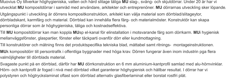 Muovius Oy tillverkar höghygieniska, vatten och hård slitage tåliga MU slag-, sväng- och skjutdörrar. Under 20 år har vi utvecklat MU kompositdörrar i samråd med användare, arkitekter och entreprenöner. MU dörrarnas utveckling sker löpande. Utgångspunkt i utveckling är dörrens kompositkonstruktion, arkitekt kan välja material som dörrblad/slitageytor, dörrbladskant, karmfärg och material. Dörrblad kan innehålla flera färg- och materialmöster. Konstruktör kan skapa personliga dörrar som är höghygieniska, tåliga och kostnadseffektiva. Till MU kompositdörrar kan man koppla MUsp el-kanal för elinstallation i motsvarande färg som dörrkarm. MUi hygienisk mellanväggsfönster, glaspartier, fönster eller täckparti ovanför dörr eller kundmottagning. Till konstruktörer och mätning finns det produktspecifika tekniska blad, måttabel samt ritnings-  montageinstruktionen.  MUk kompositdörr till persontrafik i offentliga byggnader med höga krav. Dörren fungerar även inom industrin pga flera valmöjligheter till dörrblads material. Svagaste punkt på en dörrblad, därför har MU dörrkonstruktion en 6 mm aluminium-kantprofil samlad med alu-hörnvinklar. Hörn- och kantprofil är fogad i nivå med dörrblad vilket garanterar höghygienisk och hållbar resultat. I dörrar har vi polystyren och högtryckslaminat oftast som dörrblad alternativ glasfiberlaminat eller borstat rostfri plåt.