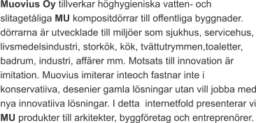 Muovius Oy tillverkar höghygieniska vatten- och slitagetåliga MU kompositdörrar till offentliga byggnader. dörrarna är utvecklade till miljöer som sjukhus, servicehus, livsmedelsindustri, storkök, kök, tvättutrymmen,toaletter, badrum, industri, affärer mm. Motsats till innovation är imitation. Muovius imiterar inteoch fastnar inte i konservatiiva, desenier gamla lösningar utan vill jobba med nya innovatiiva lösningar. I detta  internetfold presenterar vi MU produkter till arkitekter, byggföretag och entreprenörer.