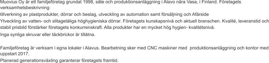 Muovius Oy är ett familjeföretag grundat 1998, säte och produktionsanläggning i Alavo nära Vasa, i Finland. Företagets verksamhetsbeskrivning: tillverkning av plastprodukter, dörrar och beslag, utveckling av automation samt försäljning och Afärside Ytveckling av vatten- och slitagetåliga höghygieniska dörrar. Företagets kunskapsnivå och aktuell branschen. Kvalité, leveranstid och stabil prisbild förstärker företagets konkurrenskraft. Alla produkter har en mycket hög hygien- kvalitétsnivå. Inga synliga skruvar eller täckbrickor är tillåtna.  Familjeföretag är verksam i egna lokaler i Alavus. Bearbetning sker med CNC maskiner med  produktionsanläggning och kontor med uppstart 2017. Planerad generationsväxling garanterar företagets framtid.