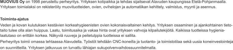 MUOVIUS Oy on 1998 perustettu perheyritys. Yrityksen kotipaikka ja tehdas sijaitsevat Alavuden kaupungissa Etelä-Pohjanmaalla. Yrityksen toimialaksi on rekisteröity muovituotteiden, ovien, ovihelojen ja automatiikan kehittely, valmistus, myynti ja asennus.  Toiminta-ajatus Veden ja kovan kulutuksen kestävien korkeahygieenisten ovien kokonaisvaltainen kehitys. Yrityksen osaaminen ja ajankohtainen tieto-taito tulee olla alan huippua. Laatu, toimitusaika ja vakaa hinta ovat yrityksen vahvoja kilpailutekijöitä. Kaikissa tuotteissa hygienia-laatutaso on erittäin korkea. Näkyviä ruuveja ja peitetulppia tuotteissa ei sallita. Perheyritys toimii omassa tehtaassa Alavudella. Työstöt tehdään CNC-koneilla ja tuotanto- ja toimistotilaa sekä uusia koneinvestointeja on suunnitteilla. Yrityksen jatkuvuus on turvattu lähiajan sukupolvenvaihdossuunnitelmalla.